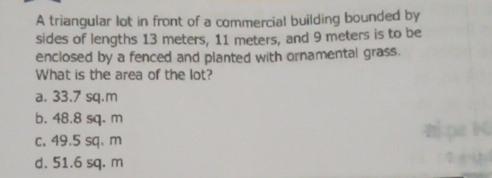 A triangular lot in front of a commercial building bounded by
sides of lengths 13 meters, 11 meters, and 9 meters is to be
enclosed by a fenced and planted with ornamental grass.
What is the area of the lot?
a. 33.7 sq.m
b. 48.8 sq. m
c. 49.5 sq、 m
d. 51.6 sq. m