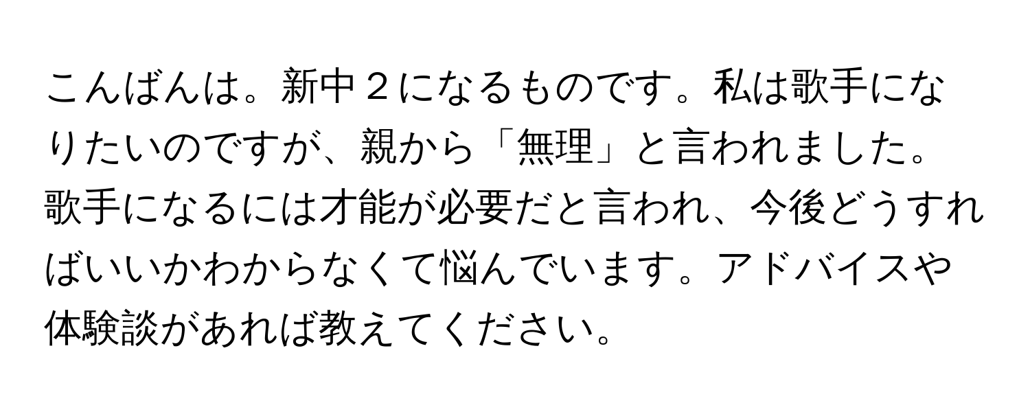 こんばんは。新中２になるものです。私は歌手になりたいのですが、親から「無理」と言われました。歌手になるには才能が必要だと言われ、今後どうすればいいかわからなくて悩んでいます。アドバイスや体験談があれば教えてください。