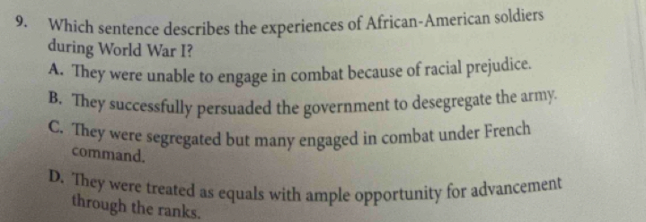 Which sentence describes the experiences of African-American soldiers
during World War I?
A. They were unable to engage in combat because of racial prejudice.
B. They successfully persuaded the government to desegregate the army.
C. They were segregated but many engaged in combat under French
command.
D. They were treated as equals with ample opportunity for advancement
through the ranks.