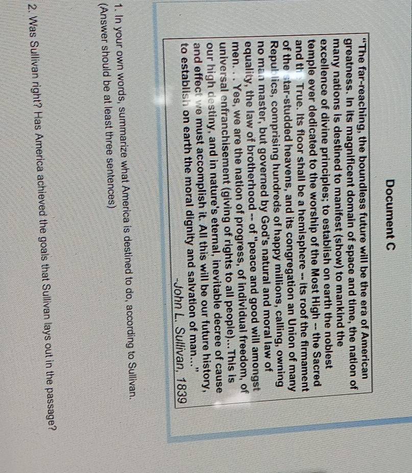 Document C 
“The far-reaching, the boundless future will be the era of American 
greatness. In its magnificent domain of space and time, the nation of 
many nations is destined to manifest (show) to mankind the 
excellence of divine principles; to establish on earth the noblest 
temple ever dedicated to the worship of the Most High -- the Sacred 
and th True. Its floor shall be a hemisphere -- its roof the firmament 
of the star-studded heavens, and its congregation an Union of many 
Repub lics, comprising hundreds of happy millions, calling, owning 
no man master, but governed by God's natural and moral law of 
equality, the law of brotherhood -- of "peace and good will amongst 
men. . . Yes, we are the nation of progress, of individual freedom, of 
universal enfranchisement (giving of rights to all people)...This is 
our high destiny, and in nature's eternal, inevitable decree of cause 
and effect we must accomplish it. All this will be our future history, 
to establish on earth the moral dignity and salvation of man..." 
-John L. Sullivan, 1839 
1. In your own words, summarize what America is destined to do, according to Sullivan. 
(Answer should be at least three sentences) 
2. Was Sullivan right? Has America achieved the goals that Sullivan lays out in the passage?