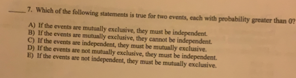 Which of the following statements is true for two events, each with probability greater than 0?
A) If the events are mutually exclusive, they must be independent.
B) If the events are mutually exclusive, they cannot be independent.
C) If the events are independent, they must be mutually exclusive.
D) If the events are not mutually exclusive, they must be independent.
E) If the events are not independent, they must be mutually exclusive.