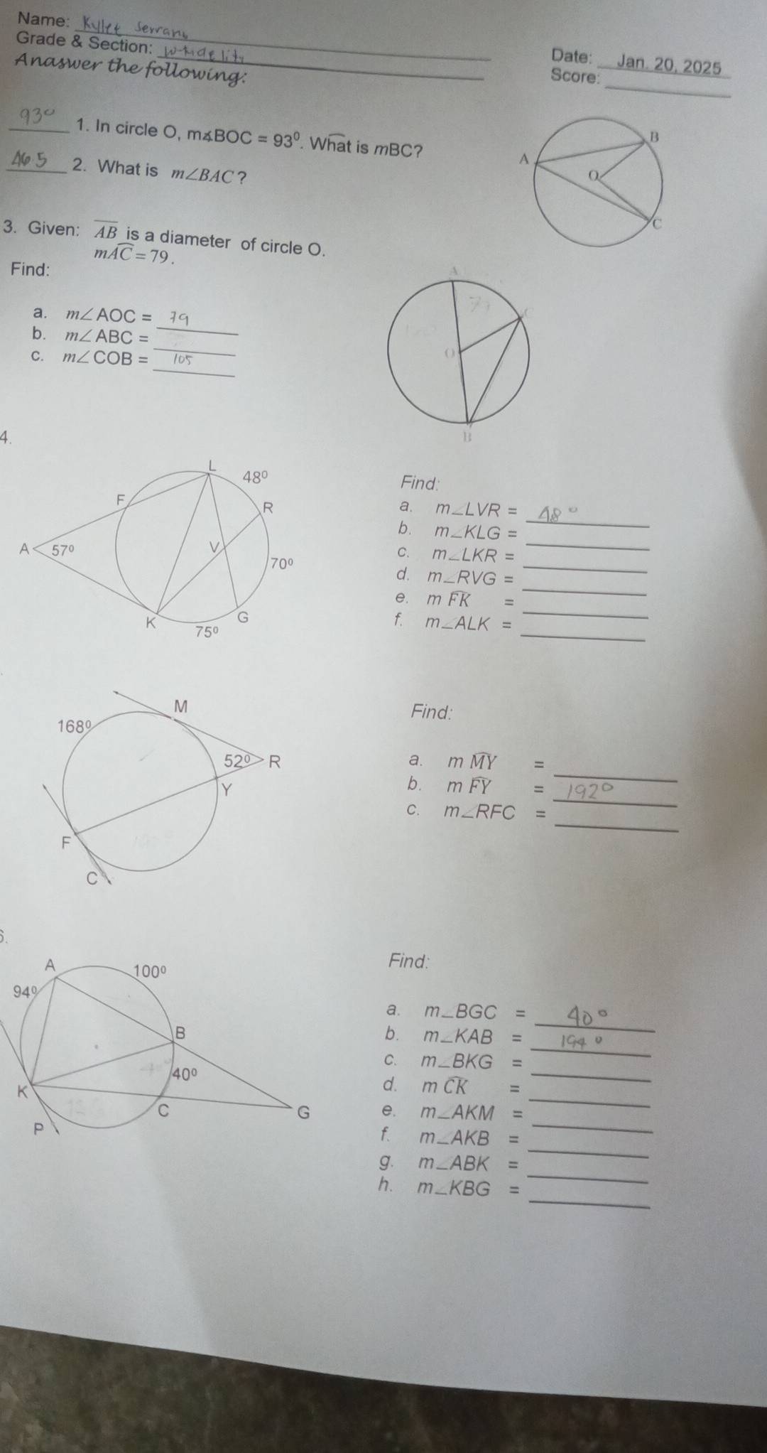 Name:
_
Grade & Section:
Date: _. 20, 2025
_
Anaswer the following:
Score:
_1. In circle O, m∠ BOC=93°. What is mBC? 
_2. What is m∠ BAC ?
3. Given: overline AB is a diameter of circle O.
mwidehat AC=79.
Find:
_
a. m∠ AOC=
_
b. m∠ ABC=
_
C. m∠ COB=
4.
Find:
a. m∠ LVR=
_
b. m∠ KLG=
_
_
C. m∠ LKR=
d. m∠ RVG=
_
e. mwidehat FK=
_
_
f. m∠ ALK=
Find:
_
a. mwidehat MY=
_
b. mwidehat FY=
_
C. m∠ RFC=
Find:
b. m∠ KAB=
_
a. m ∠ BGC=
C. m∠ BKG=
_
_
_
d. mwidehat CK=
_
e. m∠ AKM=
_
f. m∠ AKB=
_
g. m∠ ABK=
_
h. m∠ KBG=