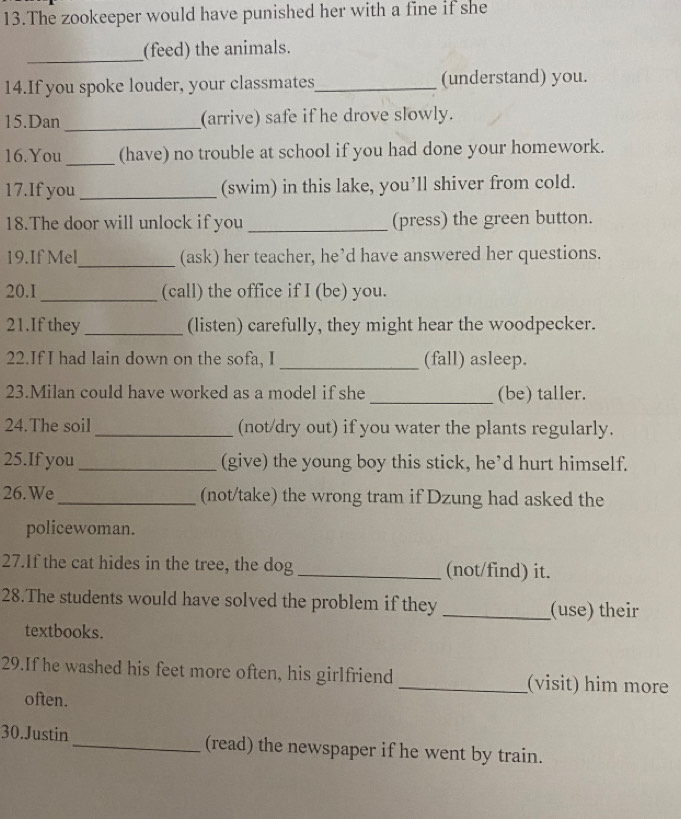 The zookeeper would have punished her with a fine if she 
_ 
(feed) the animals. 
14.If you spoke louder, your classmates_ (understand) you. 
15.Dan _(arrive) safe if he drove slowly. 
16.You _(have) no trouble at school if you had done your homework. 
17.If you _(swim) in this lake, you’ll shiver from cold. 
18.The door will unlock if you _(press) the green button. 
19.If Mel_ (ask) her teacher, he’d have answered her questions. 
20.1 _(call) the office if I (be) you. 
21.If they _(listen) carefully, they might hear the woodpecker. 
22.If I had lain down on the sofa, I _(fall) asleep. 
23.Milan could have worked as a model if she _(be) taller. 
24.The soil _(not/dry out) if you water the plants regularly. 
25.If you _(give) the young boy this stick, he’d hurt himself. 
26. We _(not/take) the wrong tram if Dzung had asked the 
policewoman. 
27.If the cat hides in the tree, the dog _(not/find) it. 
28.The students would have solved the problem if they _(use) their 
textbooks. 
29.If he washed his feet more often, his girlfriend _(visit) him more 
often. 
30.Justin_ (read) the newspaper if he went by train.