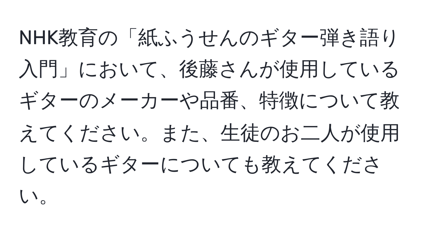 NHK教育の「紙ふうせんのギター弾き語り入門」において、後藤さんが使用しているギターのメーカーや品番、特徴について教えてください。また、生徒のお二人が使用しているギターについても教えてください。