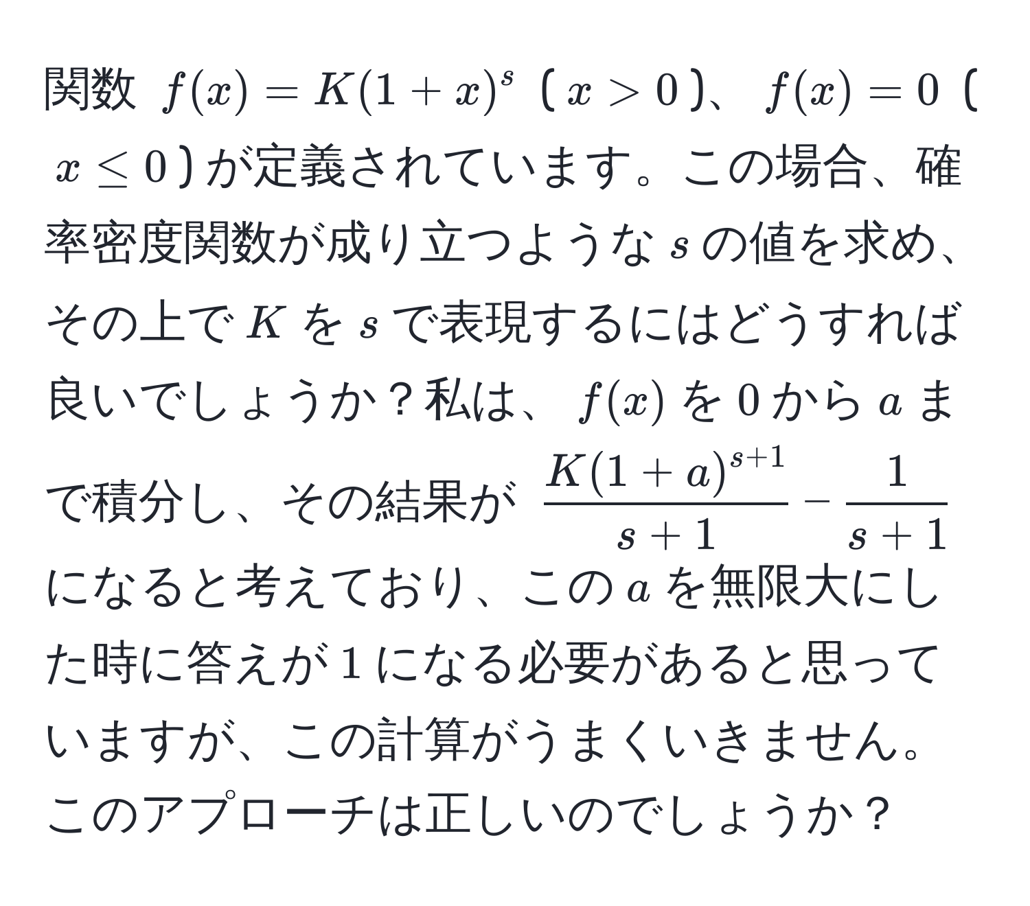 関数 $f(x) = K(1+x)^s$ ($x > 0$)、$f(x) = 0$ ($x ≤ 0$) が定義されています。この場合、確率密度関数が成り立つような$s$の値を求め、その上で$K$を$s$で表現するにはどうすれば良いでしょうか？私は、$f(x)$を$0$から$a$まで積分し、その結果が $fracK(1+a)^s+1s+1- 1/s+1 $ になると考えており、この$a$を無限大にした時に答えが$1$になる必要があると思っていますが、この計算がうまくいきません。このアプローチは正しいのでしょうか？