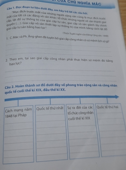 Của chủ nghĩa mác 
Cậu 1. Đọc đoạn tư liệu dưới đây, em hãy trả lời các câu hồi 
*Mục đích trước mắt của những người cộng sản cũng là mục địch trước 
mặt của tất cả các đảng vô sản khác: tố chức những người vô sản thành giai 
cấp, lật đỗ sự thống trị của giai cấp tư sản, giai cấp vô sản giành lấy chính 
quyển (...). Giai cấp vô sản thiết lập sự thống trị của mình bằng cách lật đổ 
giai cấp tư sản bằng bạo lực''. 
(Trich Tuyên ngôn của Đảng Công sân, 1848) 
_ 
. C. Mác và Ph. Ăng-ghen đã tuyên bố giai cấp công nhân có sứ mệnh lịch sứ gi 
_ 
_ 
7. Theo em, tại sao giai cấp công nhân phải thực hiện sứ mệnh đó bằng 
bạo lực? 
_ 
_ 
_ 
Câu 2. Hoàn thành sơ đố dưới đây về phong trào cộng sản và công nhân 
quốc tế cuối thế kỉ XIX, đầu thế kỉ XX. 
_ 
Cách mạng năm Quốc tế thứ nhất Sự ra đời của các Quốc tế thứ hai 
_ 
1848 tại Pháp _tố chức công nhân 
_ 
cuối thế kỉ XIX_ 
_ 
_ 
_ 
_ 
_ 
_ 
_ 
_ 
_ 
_ 
_ 
_ 
_ 
_ 
_ 
_ 
_ 
_ 
_ 
_