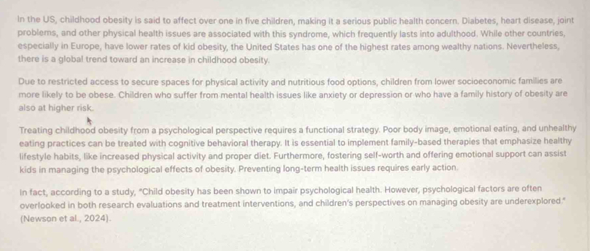 In the US, childhood obesity is said to affect over one in five children, making it a serious public health concern. Diabetes, heart disease, joint 
problems, and other physical health issues are associated with this syndrome, which frequently lasts into adulthood. While other countries, 
especially in Europe, have lower rates of kid obesity, the United States has one of the highest rates among wealthy nations. Nevertheless, 
there is a global trend toward an increase in childhood obesity. 
Due to restricted access to secure spaces for physical activity and nutritious food options, children from lower socioeconomic families are 
more likely to be obese. Children who suffer from mental health issues like anxiety or depression or who have a family history of obesity are 
also at higher risk. 
Treating childhood obesity from a psychological perspective requires a functional strategy. Poor body image, emotional eating, and unhealthy 
eating practices can be treated with cognitive behavioral therapy. It is essential to implement family-based therapies that emphasize healthy 
lifestyle habits, like increased physical activity and proper diet. Furthermore, fostering self-worth and offering emotional support can assist 
kids in managing the psychological effects of obesity. Preventing long-term health issues requires early action. 
In fact, according to a study, "Child obesity has been shown to impair psychological health. However, psychological factors are often 
overlooked in both research evaluations and treatment interventions, and children's perspectives on managing obesity are underexplored." 
(Newson et al., 2024).