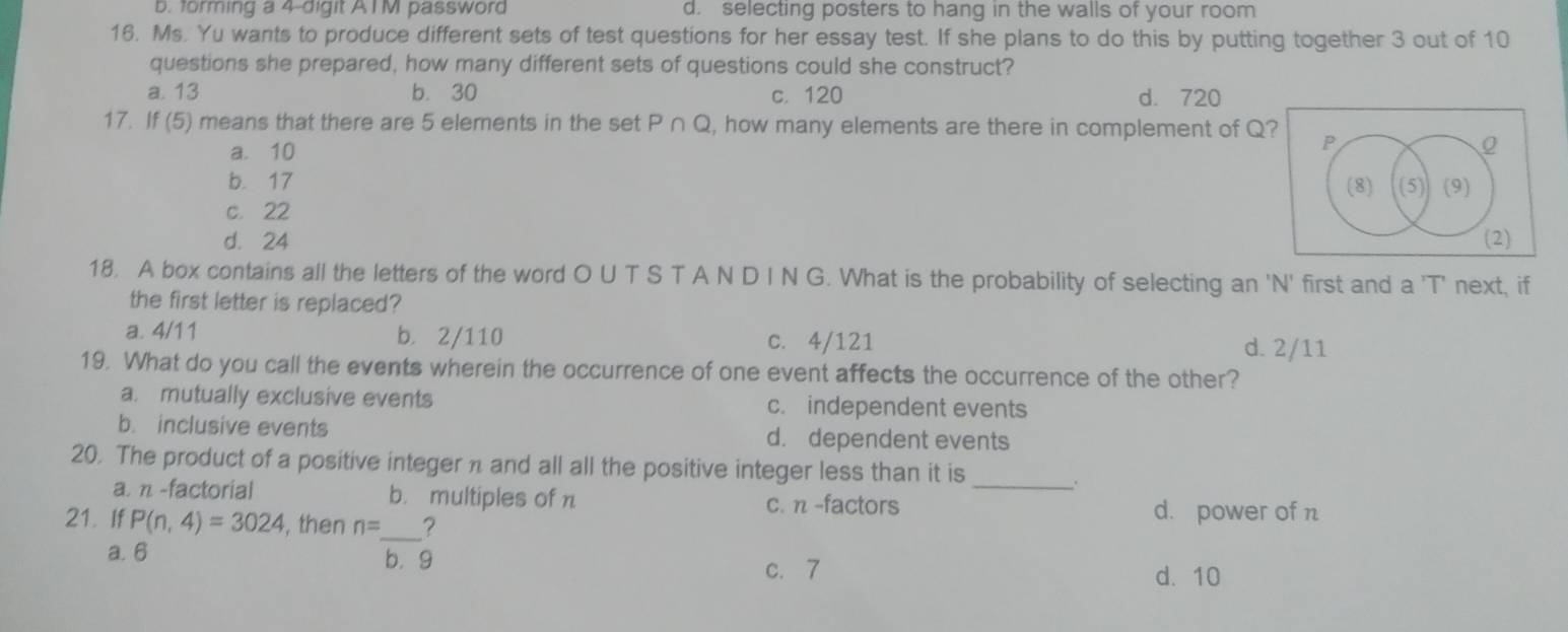 forming a 4 -digit AIM password d. selecting posters to hang in the walls of your room
16. Ms. Yu wants to produce different sets of test questions for her essay test. If she plans to do this by putting together 3 out of 10
questions she prepared, how many different sets of questions could she construct?
a. 13 b. 30 c. 120 d. 720
17. If (5) means that there are 5 elements in the set P∩ Q , how many elements are there in complement of Q? P
a. 10
Q
b. 17 (8) (5) (9)
c. 22
d. 24 (2)
18. A box contains all the letters of the word O U T S T A N D I N G. What is the probability of selecting an 'N' first and a 'T' next, if
the first letter is replaced?
a. 4/11 b. 2/110 c. 4/121
d. 2/11
19. What do you call the events wherein the occurrence of one event affects the occurrence of the other?
a. mutually exclusive events c. independent events
b. inclusive events d. dependent events
20. The product of a positive integer n and all all the positive integer less than it is_ .
a. n -factorial b. multiples of n c. n -factors d. power of n
21. If P(n,4)=3024 , then n= _ ?
a. 6 b. g c. 7
d. 10