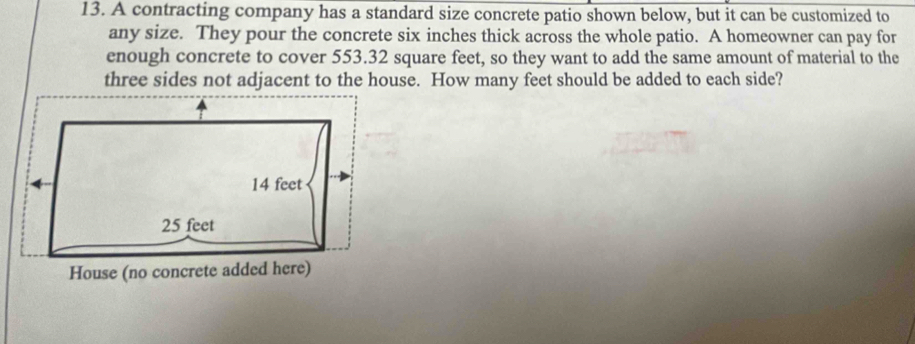 A contracting company has a standard size concrete patio shown below, but it can be customized to
any size. They pour the concrete six inches thick across the whole patio. A homeowner can pay for
enough concrete to cover 553.32 square feet, so they want to add the same amount of material to the
three sides not adjacent to the house. How many feet should be added to each side?
14 feet
25 feet
House (no concrete added here)