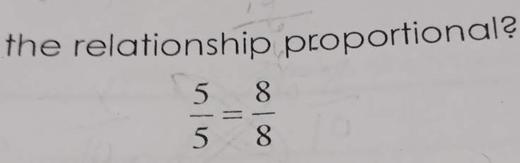 the relationship proportional?
 5/5 = 8/8 