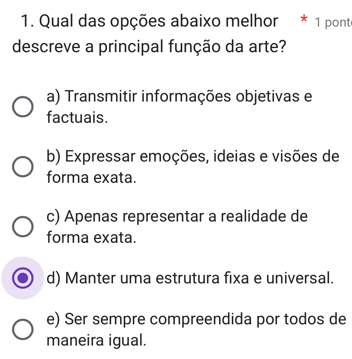 Qual das opções abaixo melhor * 1 ponte
descreve a principal função da arte?
a) Transmitir informações objetivas e
factuais.
b) Expressar emoções, ideias e visões de
forma exata.
c) Apenas representar a realidade de
forma exata.
d) Manter uma estrutura fixa e universal.
e) Ser sempre compreendida por todos de
maneira igual.