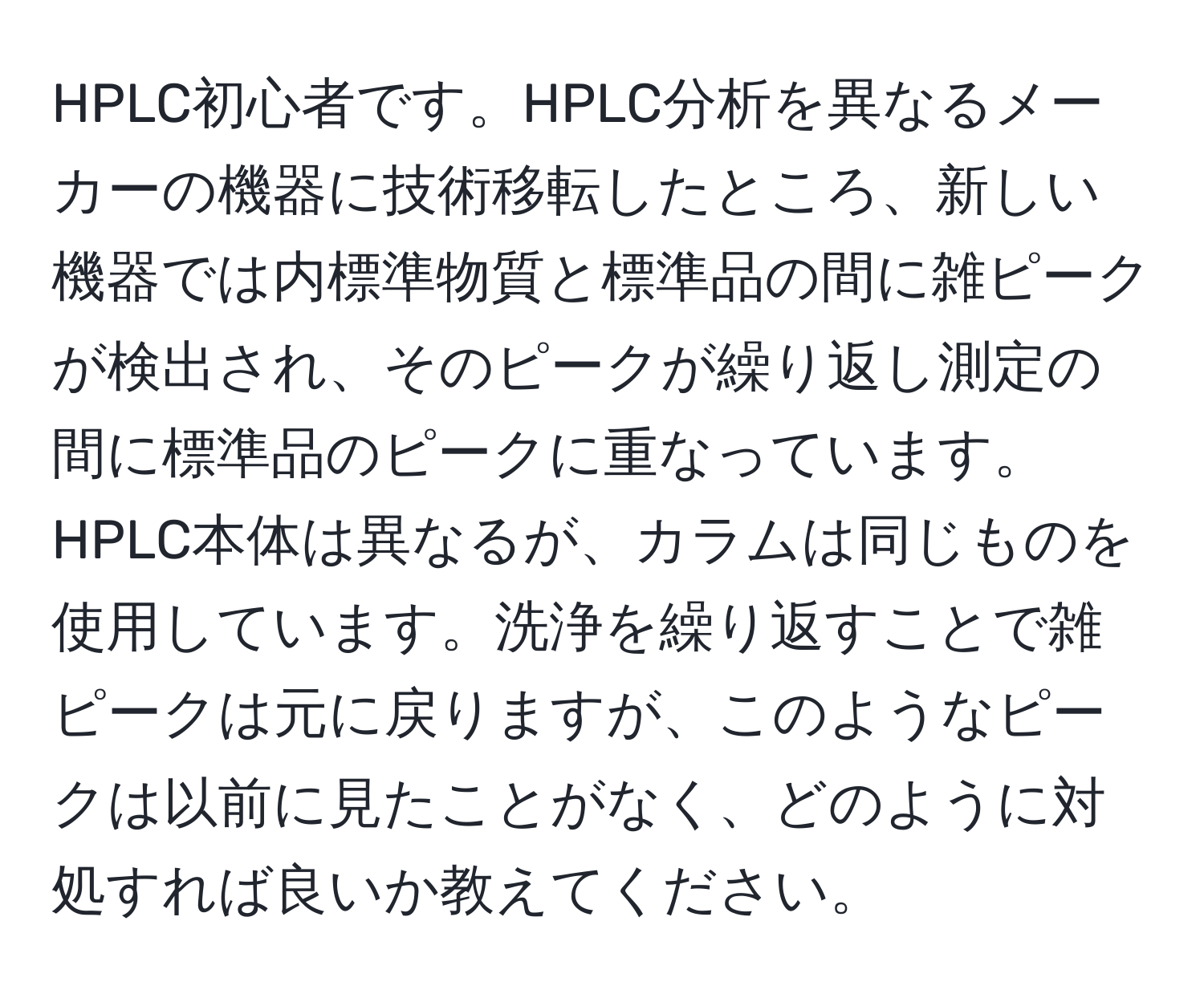 HPLC初心者です。HPLC分析を異なるメーカーの機器に技術移転したところ、新しい機器では内標準物質と標準品の間に雑ピークが検出され、そのピークが繰り返し測定の間に標準品のピークに重なっています。HPLC本体は異なるが、カラムは同じものを使用しています。洗浄を繰り返すことで雑ピークは元に戻りますが、このようなピークは以前に見たことがなく、どのように対処すれば良いか教えてください。