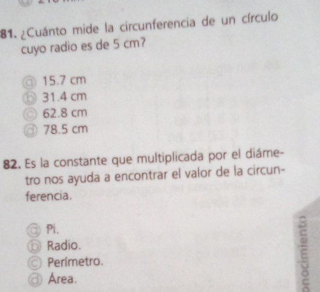 ¿Cuánto mide la circunferencia de un círculo
cuyo radio es de 5 cm?
⑦ 15.7 cm
31.4 cm
⊙ 62.8 cm
③ 78.5 cm
82. Es la constante que multiplicada por el diáme-
tro nos ayuda a encontrar el valor de la circun-
ferencia.
Pi.
Radio.
Perímetro.
Área.
E