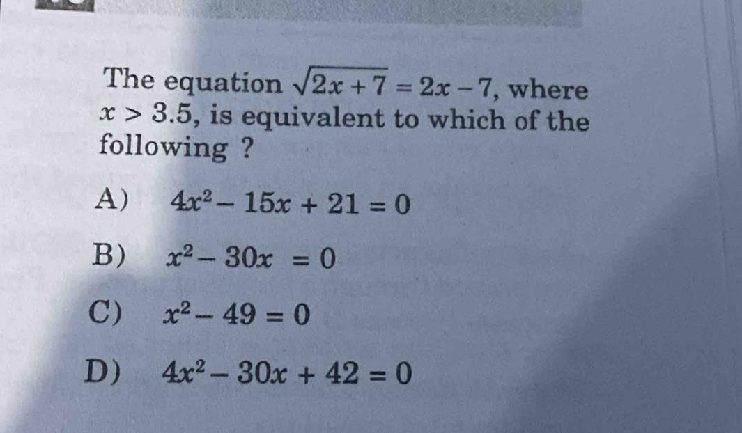 The equation sqrt(2x+7)=2x-7 , where
x>3.5 , is equivalent to which of the
following ?
A) 4x^2-15x+21=0
B) x^2-30x=0
C) x^2-49=0
D) 4x^2-30x+42=0