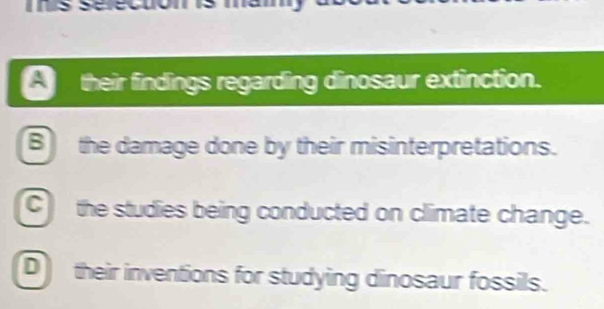 their findings regarding dinosaur extinction.
B the damage done by their misinterpretations.
C the studies being conducted on climate change.
D their inventions for studying dinosaur fossils.