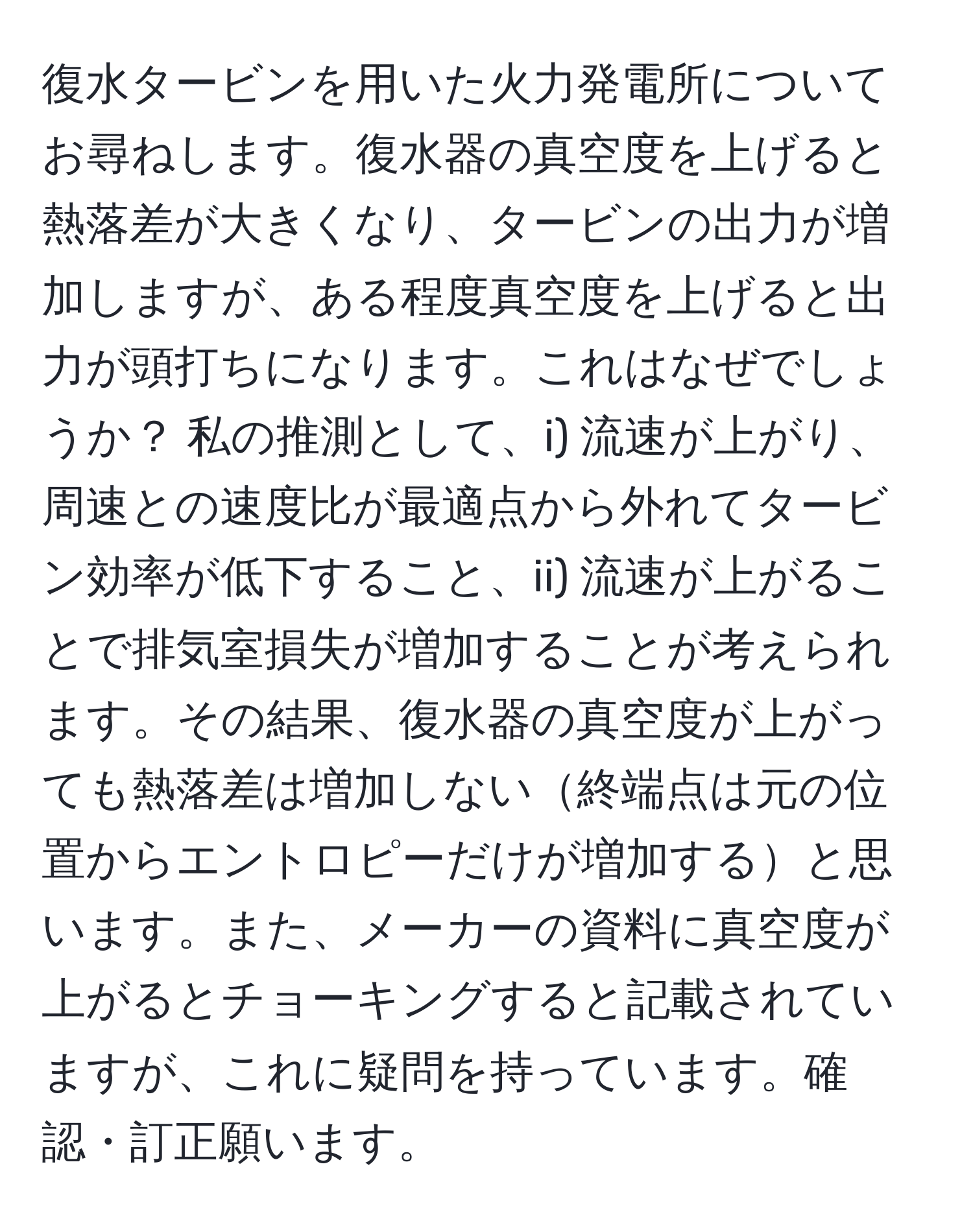 復水タービンを用いた火力発電所についてお尋ねします。復水器の真空度を上げると熱落差が大きくなり、タービンの出力が増加しますが、ある程度真空度を上げると出力が頭打ちになります。これはなぜでしょうか？ 私の推測として、i) 流速が上がり、周速との速度比が最適点から外れてタービン効率が低下すること、ii) 流速が上がることで排気室損失が増加することが考えられます。その結果、復水器の真空度が上がっても熱落差は増加しない終端点は元の位置からエントロピーだけが増加すると思います。また、メーカーの資料に真空度が上がるとチョーキングすると記載されていますが、これに疑問を持っています。確認・訂正願います。