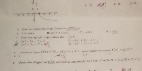 A. mM_o^(l C. R^+) D. 81°
a de  cos 2x/cos x-sin x 
A. 2+sin x B. sin x+cos x C -cot x D. - 1/sec x 
4. Qual é a equação cujas raizes são: - 7/2 <15</tex>
A. 2x^2+5x-7=0 C. -2x^2+5x-7=0
AB. 2x^2-5x-7=0 D. -2x^2-5x-7=0
5. Considere as flisções f(x)=2x, g(x)=x+2 Quantas voluções tem a equação f(x)=g(x)
A. 0 C 3 D. 1
6. Quais dos diagramas NÃO representa uma função de M em N, onde M=(1,2,3) N= a,