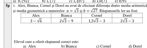 a) 0, (92) B) 1 (7 c) 1, (07) 1, (7) e) 0,95
5p 5. Alex, Bianca, Cornel și Dorel au avut de efectuat diferența dintre media aritmetica
și media geometrică a numerelor a=sqrt(3) si b=sqrt(27). Răspunsurile lor au fost:
Elevul care a oferit răspunsul corect este:
a) Alex b) Bianca c) Cornel d) Dorel