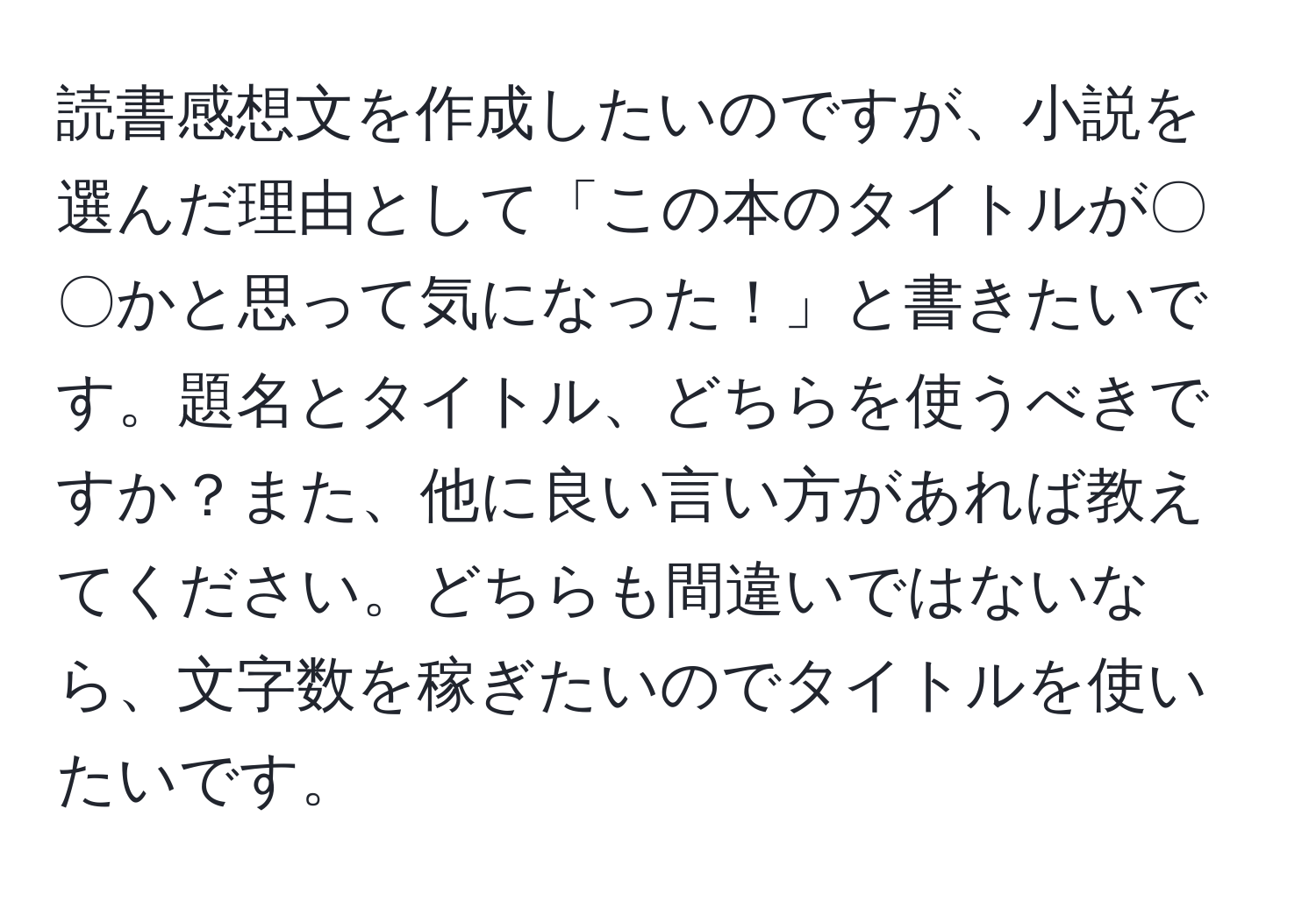 読書感想文を作成したいのですが、小説を選んだ理由として「この本のタイトルが〇〇かと思って気になった！」と書きたいです。題名とタイトル、どちらを使うべきですか？また、他に良い言い方があれば教えてください。どちらも間違いではないなら、文字数を稼ぎたいのでタイトルを使いたいです。