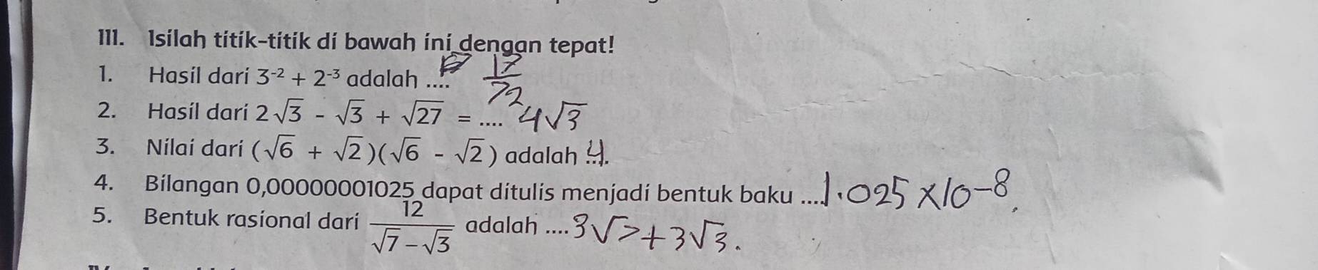 Isilah titik-titik di bawah ini dengan tepat! 
1. Hasil dari 3^(-2)+2^(-3) adalah ... 
2. Hasíl darí 2sqrt(3)-sqrt(3)+sqrt(27)=
3. Nilaí darí (sqrt(6)+sqrt(2))(sqrt(6)-sqrt(2)) adalah 
4. Bilangan 0,00000001025 dapat ditulis menjadi bentuk baku 
5. Bentuk rasional dari  12/sqrt(7)-sqrt(3)  adalah