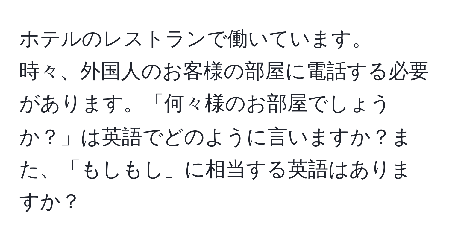 ホテルのレストランで働いています。時々、外国人のお客様の部屋に電話する必要があります。「何々様のお部屋でしょうか？」は英語でどのように言いますか？また、「もしもし」に相当する英語はありますか？