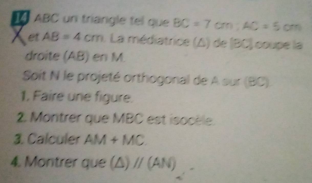 ABC un triangle tel que BC=7cm; AC=5cm
Let AB=4cm. La médiatrice (Δ) de (BC) coupe la 
droite (AB) en M. 
Soit N le projeté orthogonal de A sur (BC). 
1, Faire une figure. 
2. Montrer que MBC est isocèle. 
3. Calculer AM+MC
4. Montrer que (△ )parallel (AN)