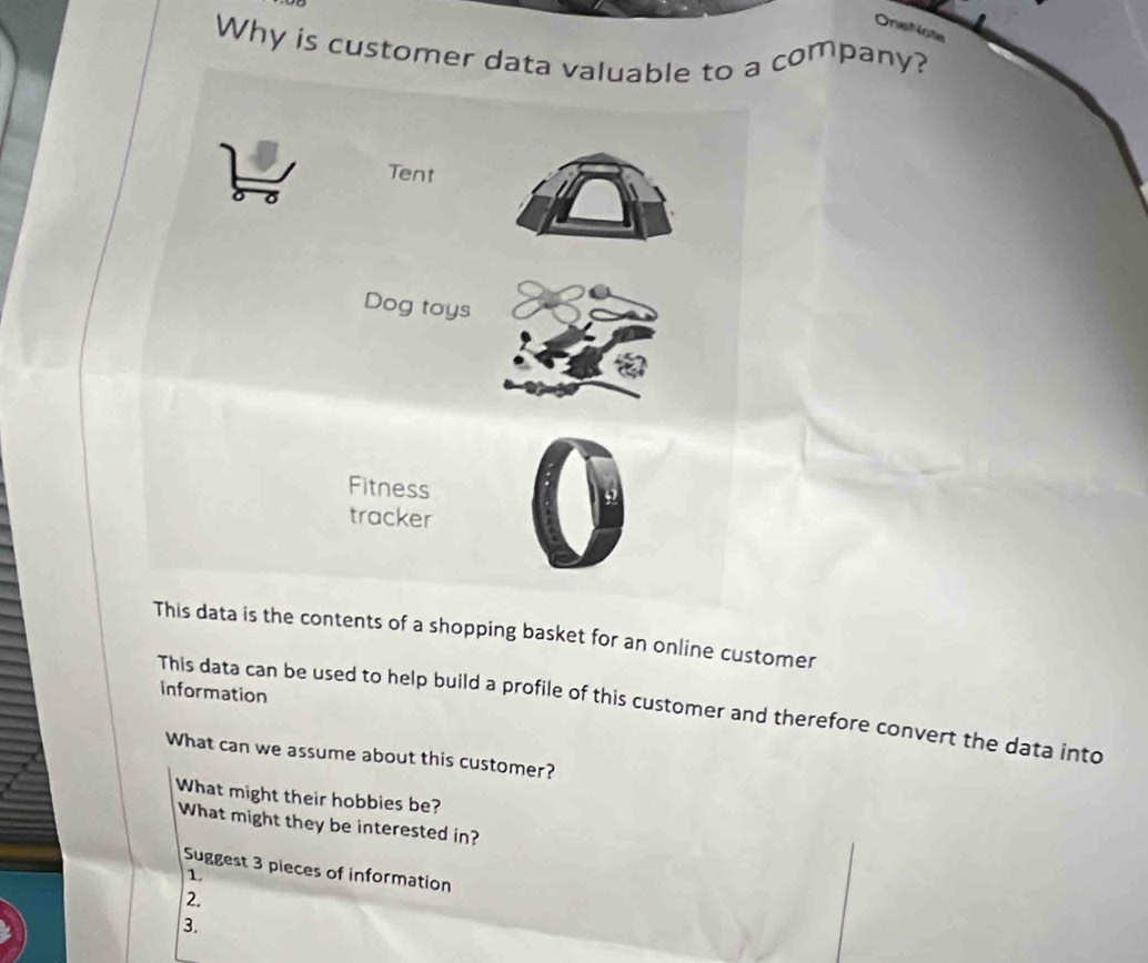 Onefiote
Why is customer data valuable to a company?
This data is the contents of a shopping basket for an online customer
information
This data can be used to help build a profile of this customer and therefore convert the data into
What can we assume about this customer?
What might their hobbies be?
What might they be interested in?
Suggest 3 pieces of information
1
2.
3.