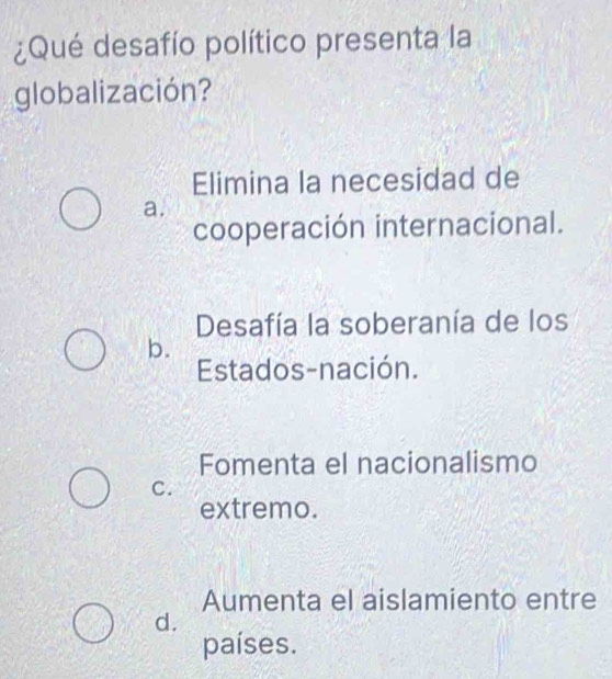 ¿Qué desafío político presenta la
globalización?
Elimina la necesidad de
a.
cooperación internacional.
Desafía la soberanía de los
b.
Estados-nación.
Fomenta el nacionalismo
C.
extremo.
Aumenta el aislamiento entre
d.
países.