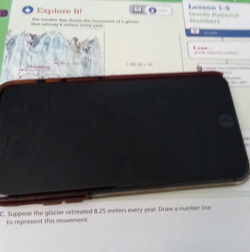 Lesson 1=9
Explore It! Divide Bational 
The number line shows the movement of a glarier 
Numbers 
that retreats 8 meters every year. 
denés rémonel numien 
(-4)(-6) = 32
retreating 
. é 
Faction 
C. Suppose the glacier retreated 8.25 meters every year. Draw a number line 
to represent this movement.
