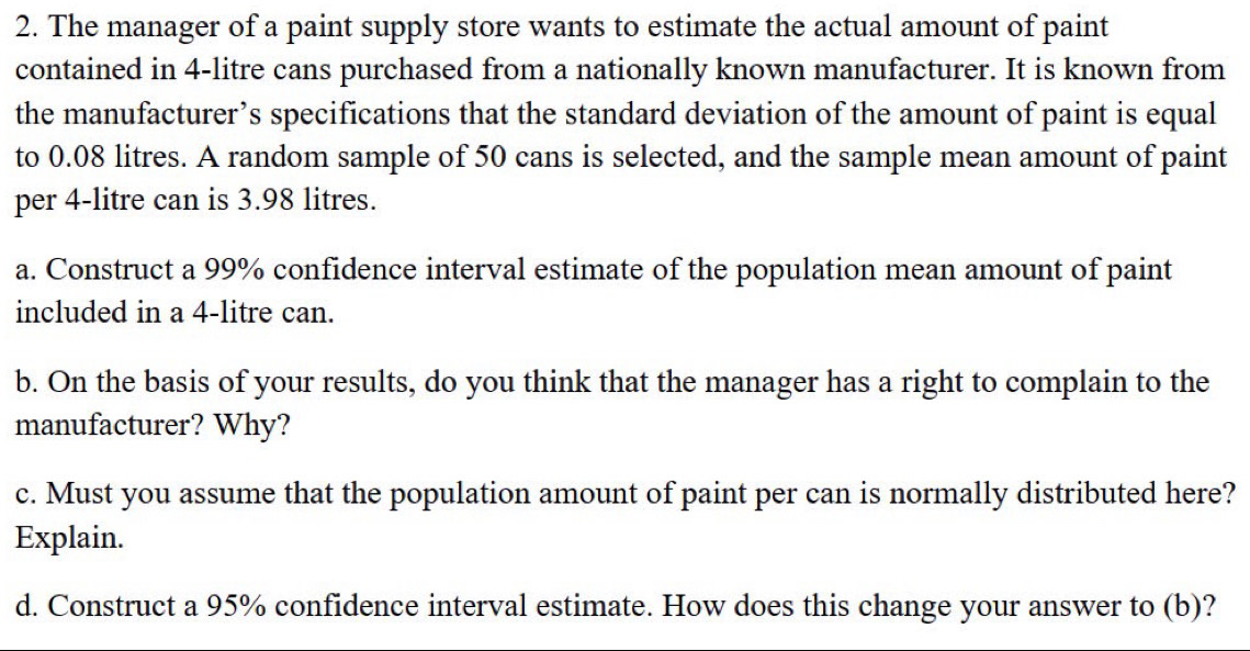 The manager of a paint supply store wants to estimate the actual amount of paint 
contained in 4-litre cans purchased from a nationally known manufacturer. It is known from 
the manufacturer’s specifications that the standard deviation of the amount of paint is equal 
to 0.08 litres. A random sample of 50 cans is selected, and the sample mean amount of paint 
per 4-litre can is 3.98 litres. 
a. Construct a 99% confidence interval estimate of the population mean amount of paint 
included in a 4-litre can. 
b. On the basis of your results, do you think that the manager has a right to complain to the 
manufacturer? Why? 
c. Must you assume that the population amount of paint per can is normally distributed here? 
Explain. 
d. Construct a 95% confidence interval estimate. How does this change your answer to (b)?