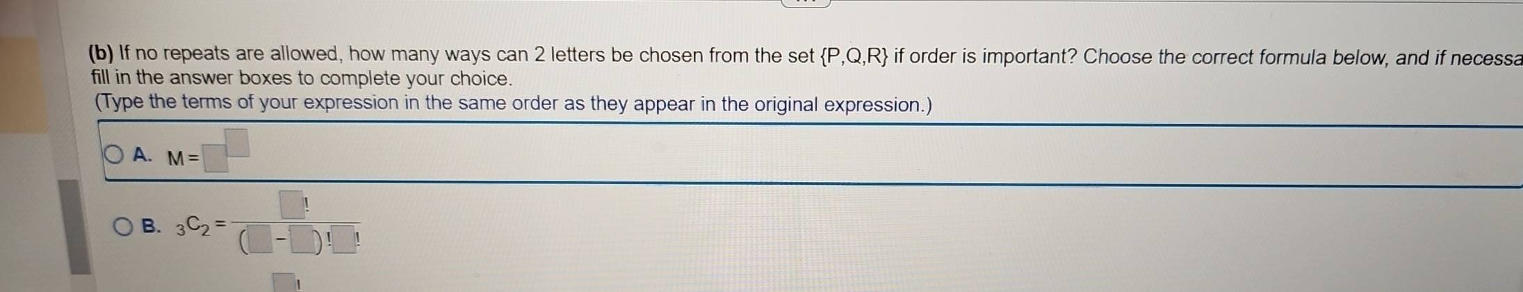 If no repeats are allowed, how many ways can 2 letters be chosen from the set  P,Q,R if order is important? Choose the correct formula below, and if necessa
fill in the answer boxes to complete your choice.
(Type the terms of your expression in the same order as they appear in the original expression.)
A. M=□^(□)
B. _3C_2=frac □ !(□ -□ )!_ 1!