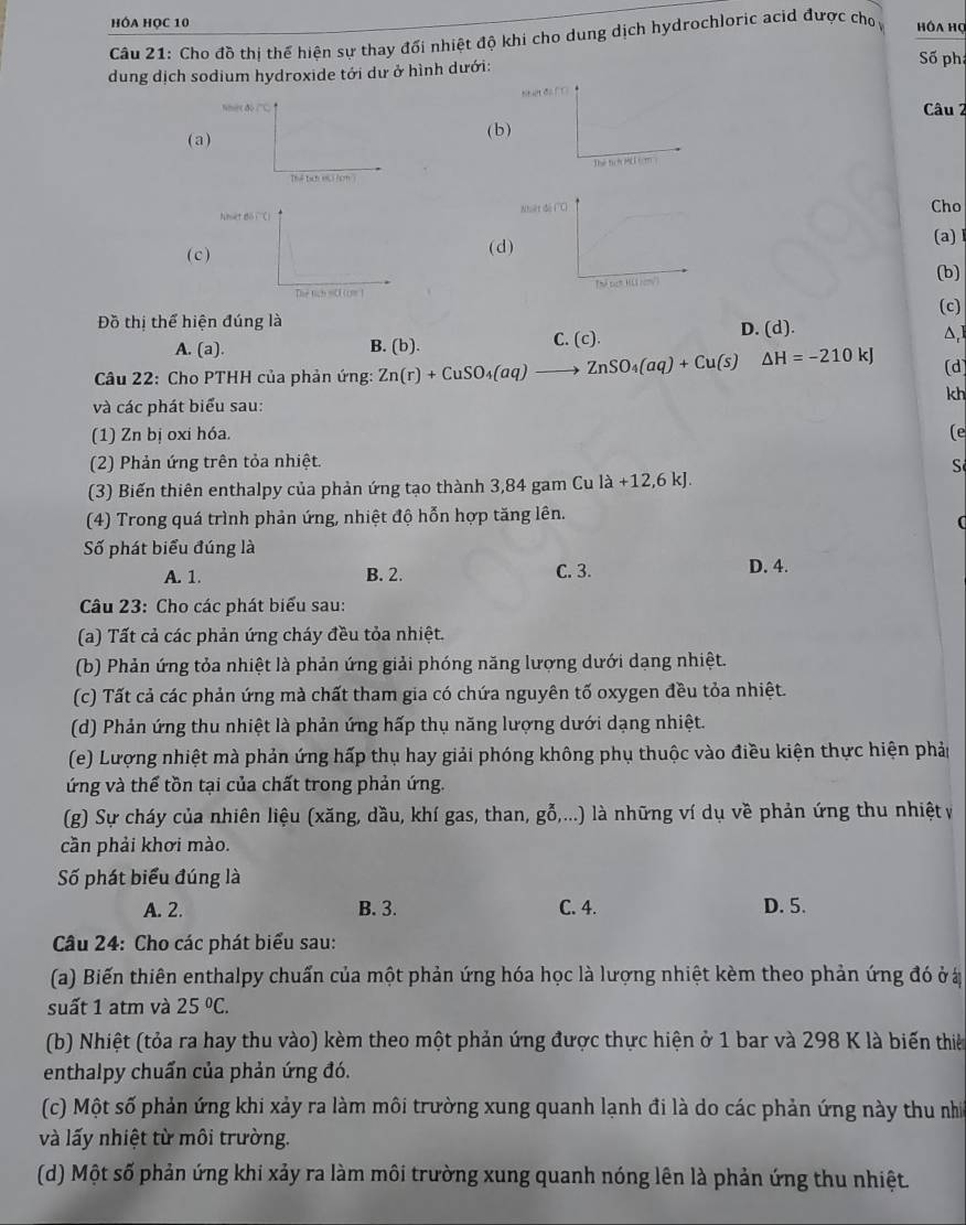HÓA HỌC 10
Câu 21: Cho đồ thị thế hiện sự thay đổi nhiệt độ khi cho dung dịch hydrochloric acid được cho hôa họ
dung dịch sodium hydroxide tới dư ở hình dưới:
Số phá
t
Câu 2
(a) ( b )
Thể lạci Hc (cm
Cho
(c(d)
(a) l
(b)
 
(c)
Đồ thị thể hiện đúng là
C. (c). D. (d).
A. (a). B. (b). △,]
* Câu 22: Cho PTHH của phản ứng: Zn(r)+CuSO_4(aq)to ZnSO_4(aq)+Cu(s) △ H=-210kJ (d)
kh
và các phát biểu sau:
(1) Zn bị oxi hóa. (e
(2) Phản ứng trên tỏa nhiệt.
Số
(3) Biến thiên enthalpy của phản ứng tạo thành 3,84 gam Cu la+12,6kJ.
(4) Trong quá trình phản ứng, nhiệt độ hỗn hợp tăng lên.
(
Số phát biểu đúng là
A. 1. B. 2. C. 3. D. 4.
Câu 23: Cho các phát biểu sau:
(a) Tất cả các phản ứng cháy đều tỏa nhiệt.
(b) Phản ứng tỏa nhiệt là phản ứng giải phóng năng lượng dưới dạng nhiệt.
(c) Tất cả các phản ứng mà chất tham gia có chứa nguyên tố oxygen đều tỏa nhiệt.
(d) Phản ứng thu nhiệt là phản ứng hấp thụ năng lượng dưới dạng nhiệt.
(e) Lượng nhiệt mà phản ứng hấp thụ hay giải phóng không phụ thuộc vào điều kiện thực hiện phảp
ứng và thế tồn tại của chất trong phản ứng.
(g) Sự cháy của nhiên liệu (xăng, dầu, khí gas, than, gỗ,...) là những ví dụ về phản ứng thu nhiệt v
cần phải khơi mào.
Số phát biểu đúng là
A. 2. B. 3. C. 4. D. 5.
Câu 24: Cho các phát biểu sau:
(a) Biến thiên enthalpy chuấn của một phản ứng hóa học là lượng nhiệt kèm theo phản ứng đó ở ở
suất 1 atm và 25°C.
(b) Nhiệt (tỏa ra hay thu vào) kèm theo một phản ứng được thực hiện ở 1 bar và 298 K là biến thiê
enthalpy chuẩn của phản ứng đó.
(c) Một số phản ứng khi xảy ra làm môi trường xung quanh lạnh đi là do các phản ứng này thu nh
và lấy nhiệt từ môi trường.
(d) Một số phản ứng khi xảy ra làm môi trường xung quanh nóng lên là phản ứng thu nhiệt.