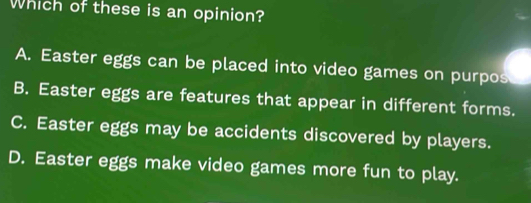 Which of these is an opinion?
A. Easter eggs can be placed into video games on purpos
B. Easter eggs are features that appear in different forms.
C. Easter eggs may be accidents discovered by players.
D. Easter eggs make video games more fun to play.