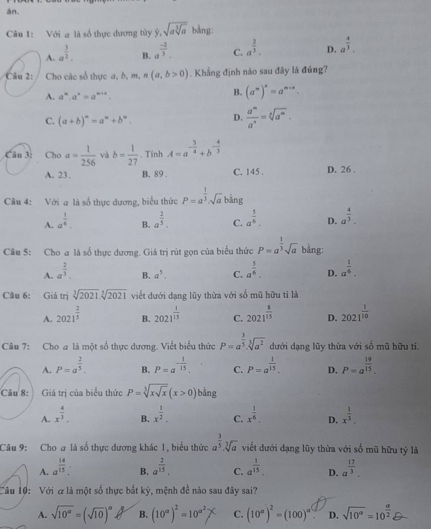 án.
Câu 1: Với a là số thực dương tùy dot y,sqrt(asqrt [3]a) bằng:
A. a^(frac 3)2.
B. a^(frac -2)3.
C. a^(frac 2)3.
D. a^(frac 4)3.
Câu 2: Cho các số thực a, b,m n (a,b>0). Khẳng định nào sau đây là đúng?
A. a^m.a^n=a^(m+n).
B. (a^m)^n=a^(m+n).
C. (a+b)^m=a^m+b^m.
D.  a^m/a^n =sqrt[n](a^m).
Câu 3: Cho a= 1/256  và b= 1/27 . Tinh A=a^(-frac 3)4+b^(-frac 4)3
A. 23. B. 89 . C. 145 . D. 26 .
Câu 4: Với a là số thực dương, biểu thức P=a^(frac 1)3· sqrt(a) bàng
A. a^(frac 1)6. a^(frac 2)5.
B.
C. a^(frac 5)6.
D. a^(frac 4)3.
Câu 5: Cho @ là số thực dương. Giá trị rút gọn của biểu thức P=a^(frac 1)3sqrt(a) bằng:
A. a^(frac 2)3. a^(frac 5)6. a^(frac 1)6.
B. a^5. C. D.
Câu 6: Giá trị sqrt[3](2021).sqrt[5](2021) viết dưới dạng lũy thừa với số mũ hữu tỉ là
A. 2021^(frac 2)5 2021^(frac 1)15 C. 2021^(frac 8)15 2021^(frac 1)10
B.
D.
Câu 7: Cho a là một số thực dương. Viết biểu thức P=a^(frac 3)5.sqrt[3](a^2) dưới dạng lũy thừa với số mũ hữu ti.
A. P=a^(frac 2)5. P=a^(-frac 1)15. C. P=a^(frac 1)15. D. P=a^(frac 19)15.
B.
Câu 8:   Giá trị của biểu thức P=sqrt[3](xsqrt x)(x>0) bằng
A. x^(frac 4)3. x^(frac 1)2. x^(frac 1)6. x^(frac 1)3.
B.
C.
D.
Câu 9: Cho a là số thực dương khác 1, biểu thức a^(frac 3)5.sqrt[3](a) viết dưới dạng lũy thừa với số mũ hữu tỷ là
A. a^(frac 14)15: a^(frac 2)15. a^(frac 1)15. a^(frac 17)3.
B.
C.
D.
Câu 10: Với α là một số thực bất kỳ, mệnh đề nào sau đây sai?
A. sqrt(10^(alpha))=(sqrt(10))^alpha  B. (10^(alpha))^2=10^(alpha ^2) C. (10^(alpha))^2=(100)^alpha  D. sqrt(10^(alpha))=10^(frac alpha)2