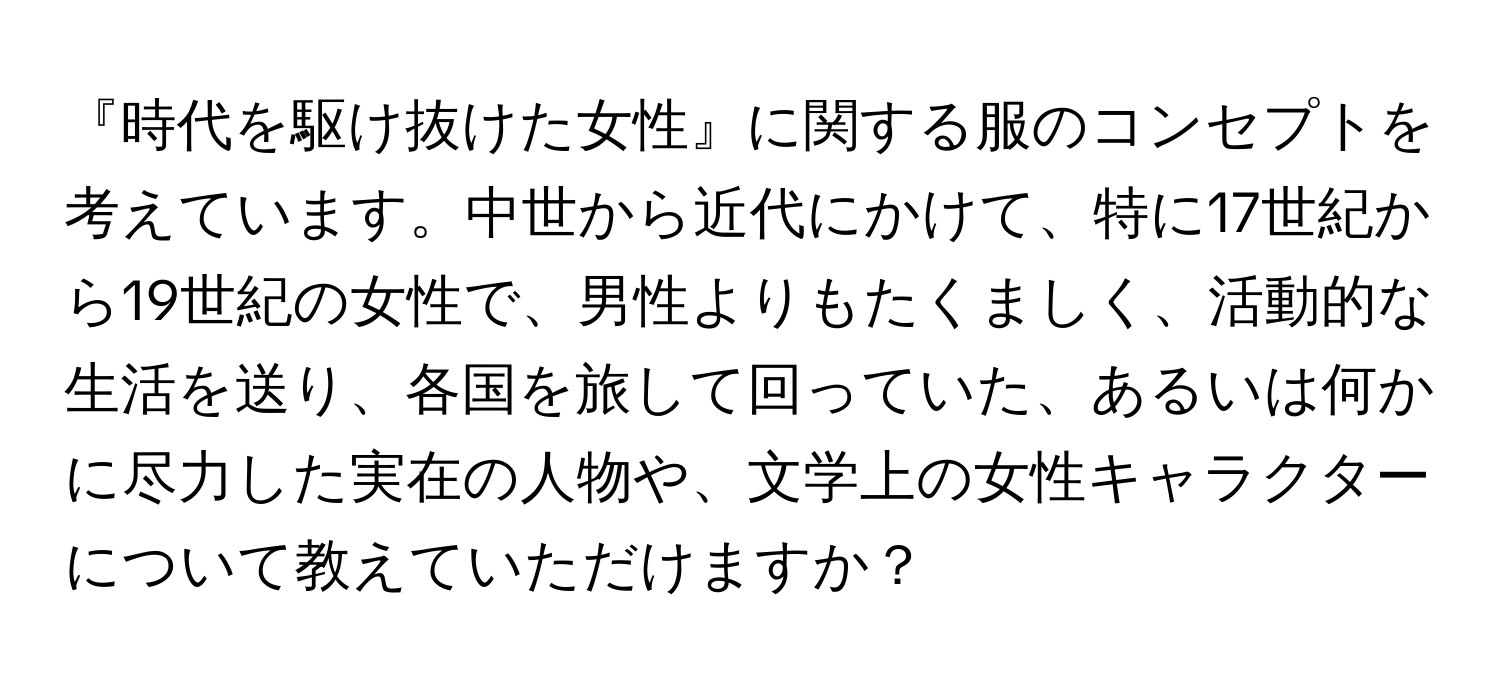 『時代を駆け抜けた女性』に関する服のコンセプトを考えています。中世から近代にかけて、特に17世紀から19世紀の女性で、男性よりもたくましく、活動的な生活を送り、各国を旅して回っていた、あるいは何かに尽力した実在の人物や、文学上の女性キャラクターについて教えていただけますか？