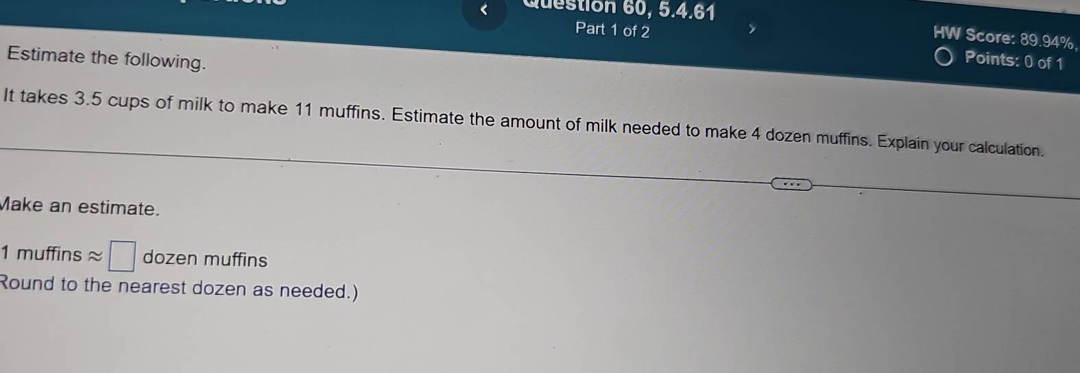 < Question 60, 5.4.61 
HW Score:  89.94%, 
Part 1 of 2 Points: 0 of 1 
Estimate the following. 
It takes 3.5 cups of milk to make 11 muffins. Estimate the amount of milk needed to make 4 dozen muffins. Explain your calculation. 
Make an estimate.
1muffinsapprox □ dozen muffins 
Round to the nearest dozen as needed.)