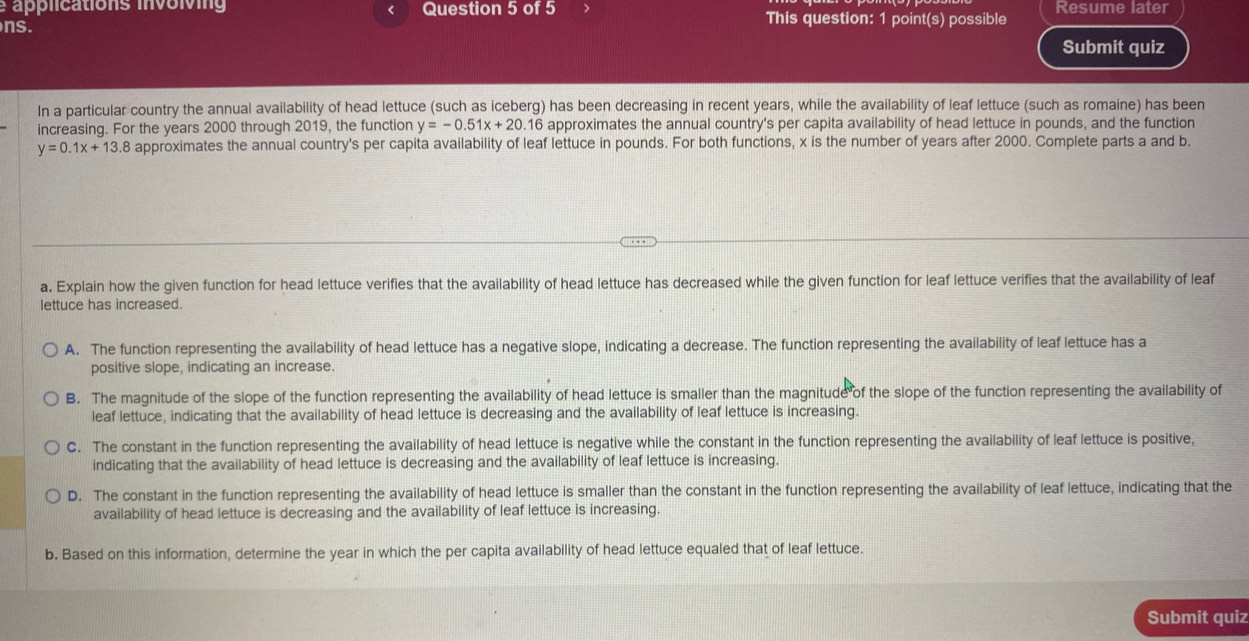 applications involving Question 5 of 5 This question: 1 point(s) possible Resume later
ns. Submit quiz
In a particular country the annual availability of head lettuce (such as iceberg) has been decreasing in recent years, while the availability of leaf lettuce (such as romaine) has been
increasing. For the years 2000 through 2019, the function y=-0.51x+20.16 approximates the annual country's per capita availability of head lettuce in pounds, and the function
y=0.1x+13.8 approximates the annual country's per capita availability of leaf lettuce in pounds. For both functions, x is the number of years after 2000. Complete parts a and b.
a. Explain how the given function for head lettuce verifies that the availability of head lettuce has decreased while the given function for leaf lettuce verifies that the availability of leaf
lettuce has increased.
A. The function representing the availability of head lettuce has a negative slope, indicating a decrease. The function representing the availability of leaf lettuce has a
positive slope, indicating an increase.
B. The magnitude of the slope of the function representing the availability of head lettuce is smaller than the magnitude of the slope of the function representing the availability of
leaf lettuce, indicating that the availability of head lettuce is decreasing and the availability of leaf lettuce is increasing.
C. The constant in the function representing the availability of head lettuce is negative while the constant in the function representing the availability of leaf lettuce is positive,
indicating that the availability of head lettuce is decreasing and the availability of leaf lettuce is increasing.
D. The constant in the function representing the availability of head lettuce is smaller than the constant in the function representing the availability of leaf lettuce, indicating that the
availability of head lettuce is decreasing and the availability of leaf lettuce is increasing.
b. Based on this information, determine the year in which the per capita availability of head lettuce equaled that of leaf lettuce.
Submit quiz