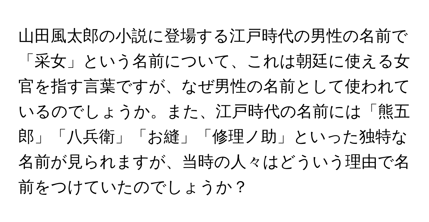 山田風太郎の小説に登場する江戸時代の男性の名前で「采女」という名前について、これは朝廷に使える女官を指す言葉ですが、なぜ男性の名前として使われているのでしょうか。また、江戸時代の名前には「熊五郎」「八兵衛」「お縫」「修理ノ助」といった独特な名前が見られますが、当時の人々はどういう理由で名前をつけていたのでしょうか？