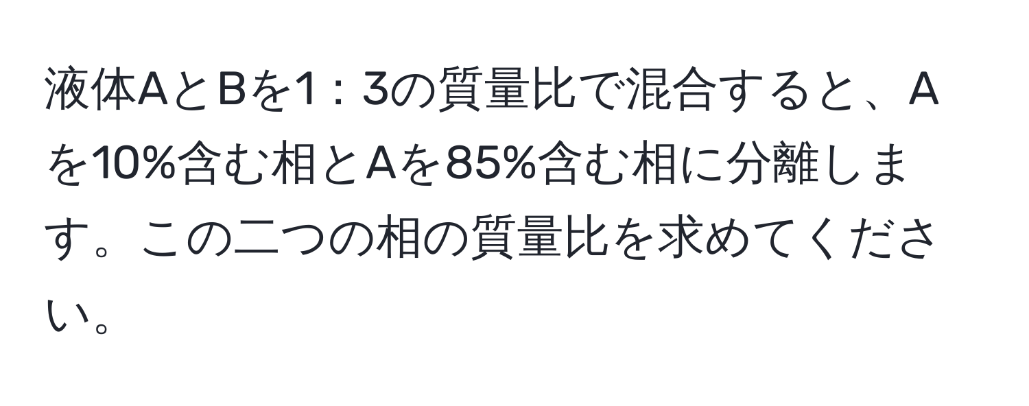 液体AとBを1：3の質量比で混合すると、Aを10%含む相とAを85%含む相に分離します。この二つの相の質量比を求めてください。