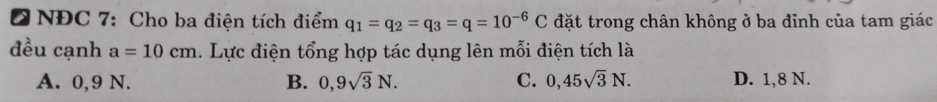 Đ NĐC 7: Cho ba điện tích điểm q_1=q_2=q_3=q=10^(-6)C đặt trong chân không ở ba đinh của tam giác
đều cạnh a=10cm. Lực điện tổng hợp tác dụng lên mỗi điện tích là
A. 0,9 N. B. 0,9sqrt(3)N. C. 0,45sqrt(3)N. D. 1,8 N.