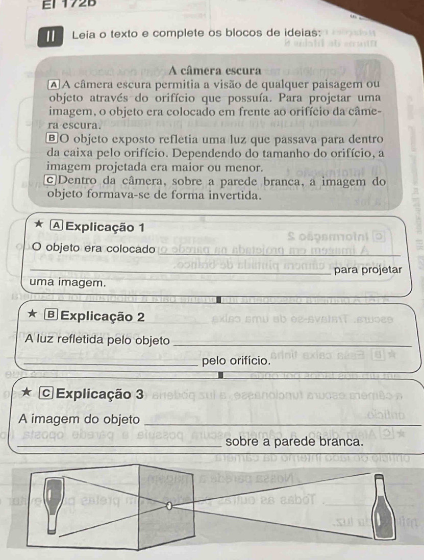 EI 172B 
Leia o texto e complete os blocos de ideias: 
A câmera escura 
A A câmera escura permitia a visão de qualquer paisagem ou 
objeto através do orifício que possuía. Para projetar uma 
imagem, o objeto era colocado em frente ao orifício da câme- 
ra escura. 
BO objeto exposto refletia uma luz que passava para dentro 
da caixa pelo orifício. Dependendo do tamanho do orifício, a 
imagem projetada era maior ou menor. 
c]Dentro da câmera, sobre a parede branca, a imagem do 
objeto formava-se de forma invertida. 
A Explicação 1 
O objeto era colocado 
_ 
_ 
para projetar 
uma imagem. 
B Explicação 2 
A luz refletida pelo objeto_ 
_pelo orifício. 
C Explicação 3 
A imagem do objeto_ 
_ 
_sobre a parede branca. 
_