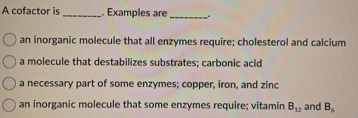 A cofactor is _. Examples are_
an inorganic molecule that all enzymes require; cholesterol and calcium
a molecule that destabilizes substrates; carbonic acid
a necessary part of some enzymes; copper, iron, and zinc
an inorganic molecule that some enzymes require; vitamin B_12 and B_6