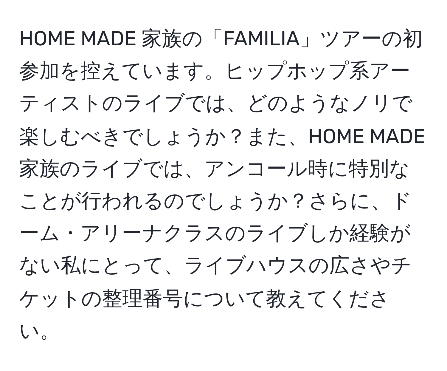 HOME MADE 家族の「FAMILIA」ツアーの初参加を控えています。ヒップホップ系アーティストのライブでは、どのようなノリで楽しむべきでしょうか？また、HOME MADE 家族のライブでは、アンコール時に特別なことが行われるのでしょうか？さらに、ドーム・アリーナクラスのライブしか経験がない私にとって、ライブハウスの広さやチケットの整理番号について教えてください。