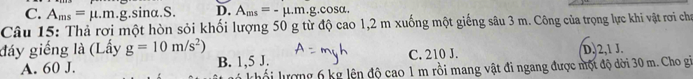 C. A_ms=mu .m.g. sinα.S. D. A_ms=-mu .m.g.cos alpha. 
Câu 15: Thả rơi một hòn sỏi khối lượng 50 g từ độ cao 1,2 m xuống một giếng sâu 3 m. Công của trọng lực khi vật rơi cha
đáy giếng là (Lấy g=10m/s^2) D. 2,1 J.
A. 60 J. B. 1,5 J. C. 210 J.
lố i lượng 6 kg lên độ cao 1 m rồi mang vật đi ngang được một độ dời 30 m. Cho gi