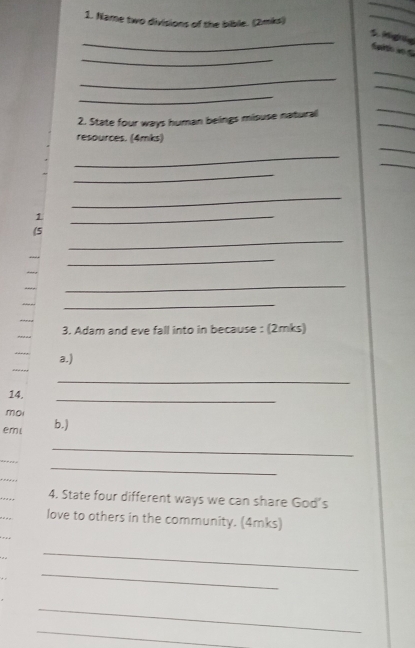 Name two divisions of the bible. (2mks) 
_ 
_ 
_S. Mignig Sp wo 
_ 
_ 
_ 
_ 
_ 
_ 
2. State four ways human beings misuse natural 
_ 
resources. (4mks) 
_ 
_ 
_ 
_ 
1 
_ 
_ 
(5 
_ 
_ 
_ 
_ 
_ 
_ 
_ 
3. Adam and eve fall into in because : (2mks) 
a.) 
_ 
_ 
14. 
mo 
emi b.) 
_ 
_ 
_ 
_ 
_ 
4. State four different ways we can share God's 
love to others in the community. (4mks) 
_ 
_ 
_ 
_