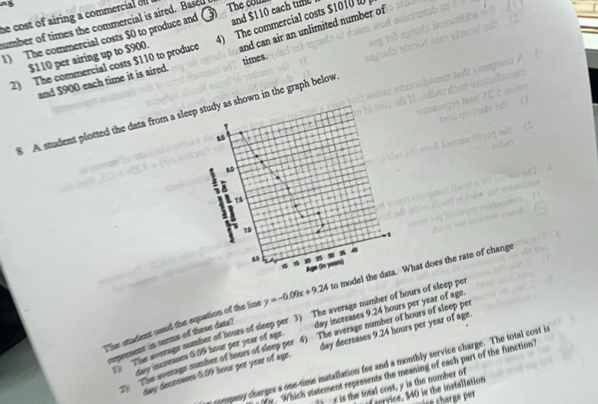 and $110 each time 
he cost of airing a commercial of 
umber of times the commercial is aired. Base 
1) The commercial costs $0 to produce and 3 The colll 
2) The commercial costs $110 to produce 4) The commercial costs $1010
and $900 each time it is aired. and can air an unlimited number of
$110 per airing up to $900. 
times. 
A student plotted the data from a sleep study as shown in the graph below
15
80
75
÷ 7 70
1
45 70
10 Age (in years) 
The student used the equation of the line y=-0.09x+9.24 to model the data. What does the rate of change 
the average number of hours of sleep per 3) The average number of hours of sleep pe
day increases 0.09 hour per year of age. day increases 9.24 hours per year of age 
represent in terms of these data? 
The average number of hours of sleep per 4) The average number of hours of sleep pe
day decreases 0.09 hour per year of age. day decreases 9.24 hours per year of age 
company charges a one-time installation fee and a monthly service charge. The total cost in
y. Which statement represents the meaning of each part of the function 
e is the total cost, y is the number of 
ervice, $40 is the installation 
c sarge ef