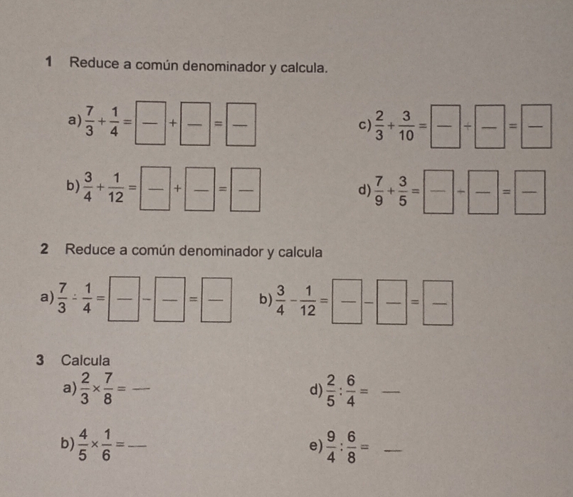 Reduce a común denominador y calcula. 
a)  7/3 + 1/4 = □ /□  + □ /□  = □ /□    2/3 + 3/10 = □ /□  /  □ /□  = □ /□  
c) 
b)  3/4 + 1/12 = □ /□  + □ /□  = □ /□    7/9 + 3/5 = □ /□  + □ /□  = □ /□  
d) 
2 Reduce a común denominador y calcula 
a)  7/3 - 1/4 = □ /□  - □ /□  = □ /□   b)  3/4 - 1/12 = □ /□  - □ /□  = □ /□  
3 Calcula 
a)  2/3 *  7/8 = _  2/5 : 6/4 = _ 
d) 
b)  4/5 *  1/6 = _  9/4 : 6/8 = _ 
e)