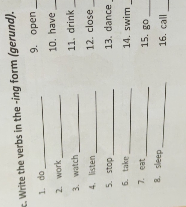 Write the verbs in the -ing form (gerund). 
9. open_ 
1. do_ 
2. work_ 10. have_ 
3. watch_ 11. drink_ 
4. listen_ 12. close_ 
5. stop_ 13. dance_ 
6. take_ 14. swim_ 
7. eat_ 15. g( _ 
_ 
8. sleep 
_ 
16. call