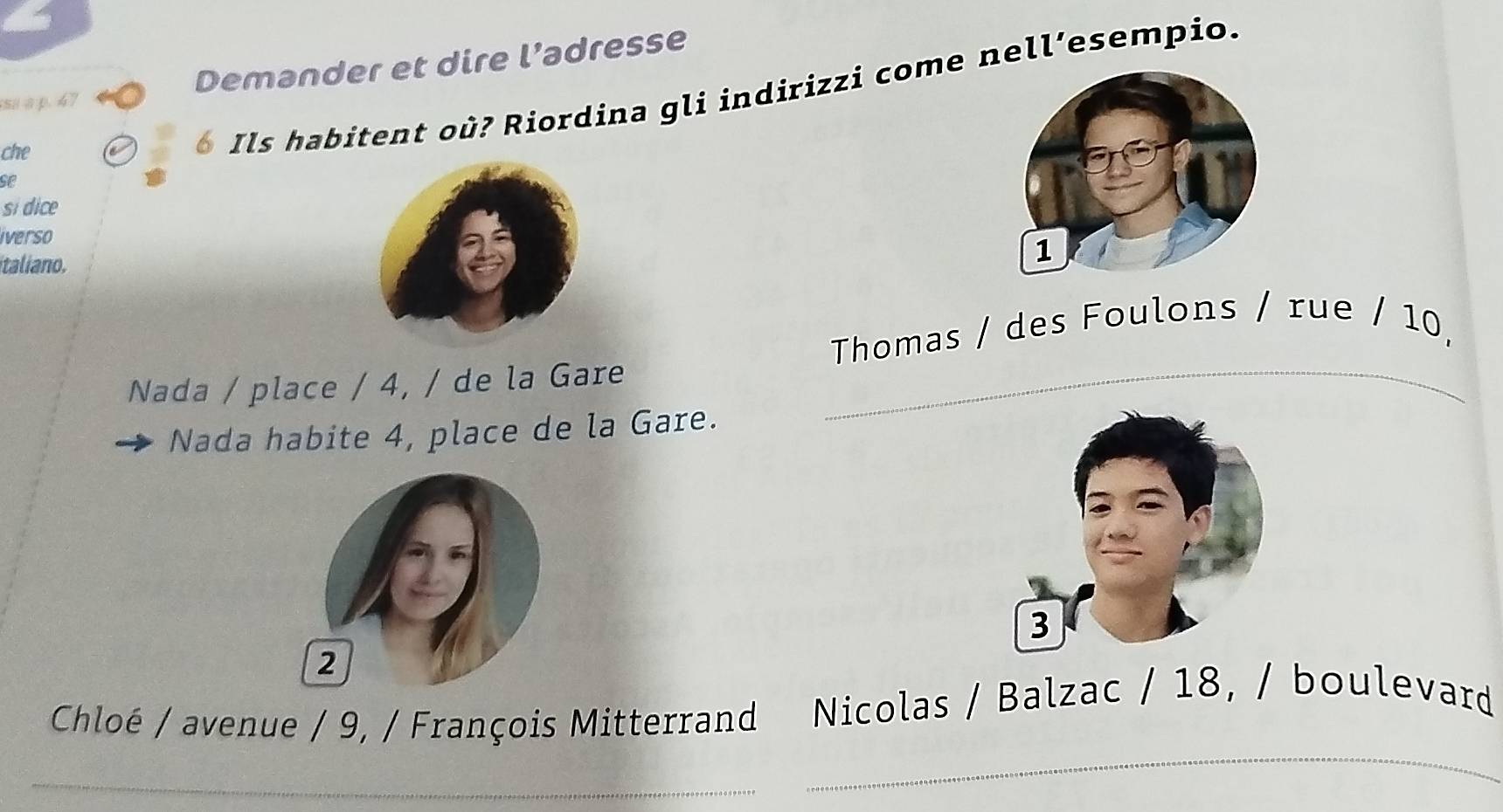 sa a p. 47 Demander et dire l’adresse 
se o Ils habitent où? Riordina gli indirizzi come nell’esempio. 
che 
si dice 
iverso 
taliano. 
Thomas / des Foulons / rue / 10, 
Nada / place / 4, / de la Gare 
Nada habite 4, place de la Gare. 
2 
Chloé / avenue / 9, / François Mitterrand Nicolas / Balzac / 18, / boulevard 
_ 
_