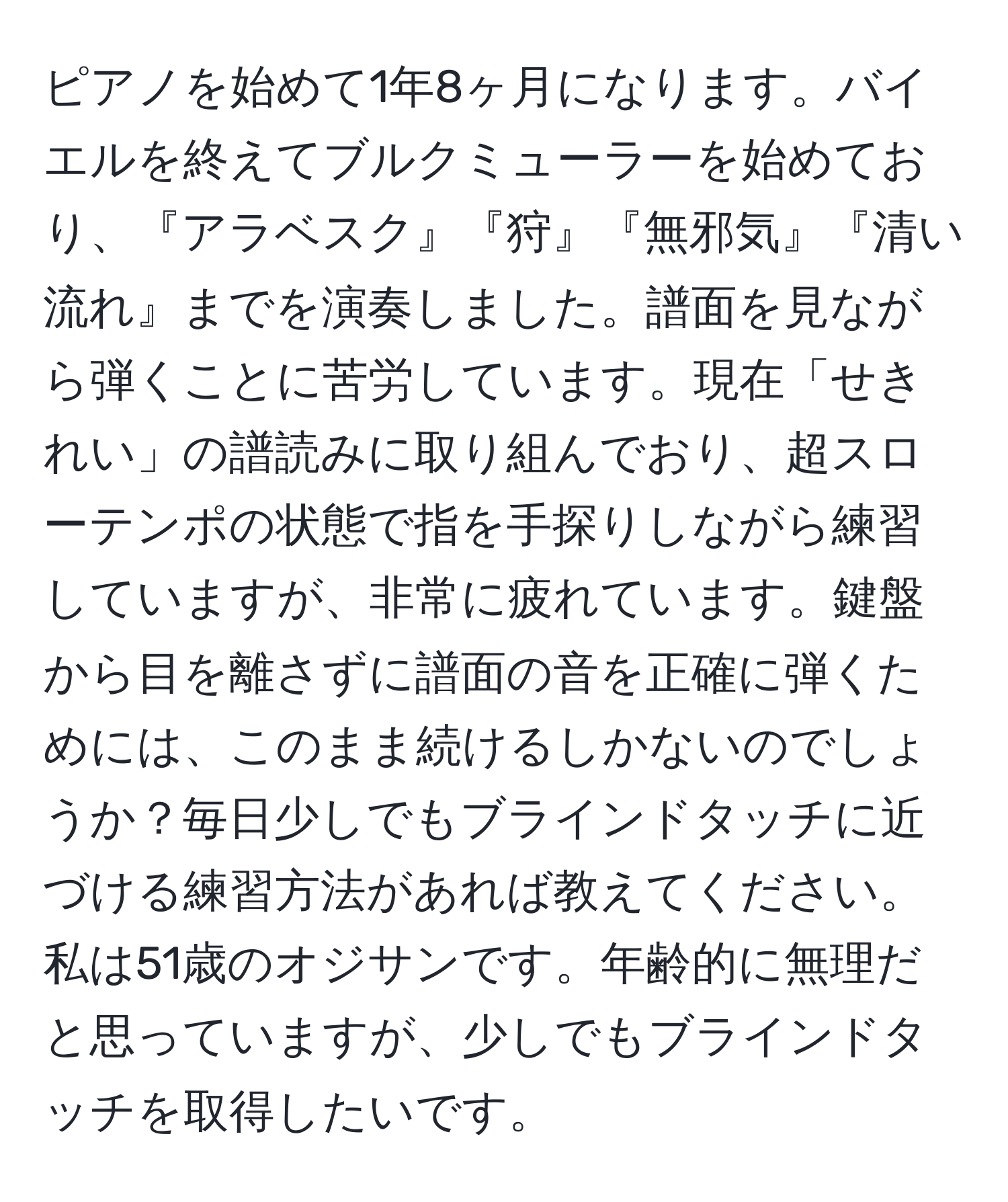 ピアノを始めて1年8ヶ月になります。バイエルを終えてブルクミューラーを始めており、『アラベスク』『狩』『無邪気』『清い流れ』までを演奏しました。譜面を見ながら弾くことに苦労しています。現在「せきれい」の譜読みに取り組んでおり、超スローテンポの状態で指を手探りしながら練習していますが、非常に疲れています。鍵盤から目を離さずに譜面の音を正確に弾くためには、このまま続けるしかないのでしょうか？毎日少しでもブラインドタッチに近づける練習方法があれば教えてください。私は51歳のオジサンです。年齢的に無理だと思っていますが、少しでもブラインドタッチを取得したいです。